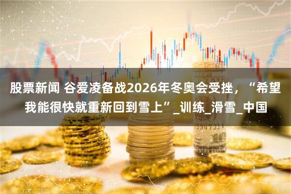 股票新闻 谷爱凌备战2026年冬奥会受挫，“希望我能很快就重新回到雪上”_训练_滑雪_中国