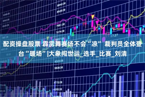 配资操盘股票 霹雳舞赛场不会“凉” 裁判员全体登台“暖场”|大象闯世运_选手_比赛_刘清