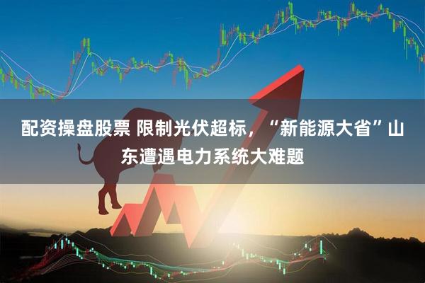 配资操盘股票 限制光伏超标，“新能源大省”山东遭遇电力系统大难题