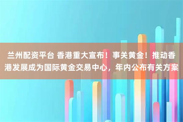 兰州配资平台 香港重大宣布！事关黄金！推动香港发展成为国际黄金交易中心，年内公布有关方案