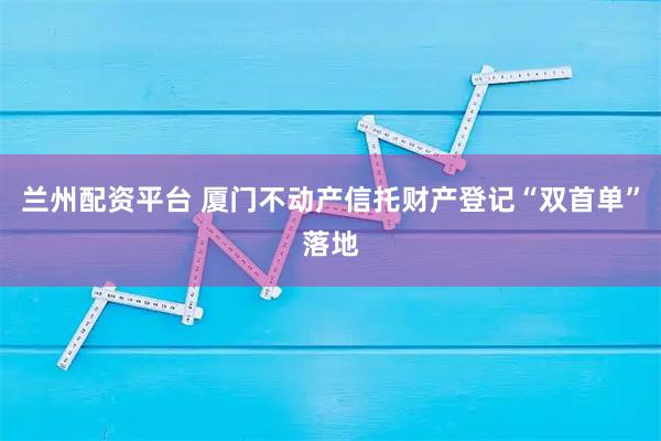 兰州配资平台 厦门不动产信托财产登记“双首单”落地