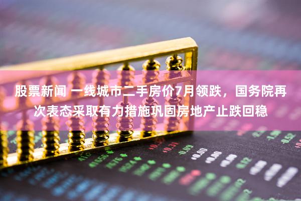 股票新闻 一线城市二手房价7月领跌，国务院再次表态采取有力措施巩固房地产止跌回稳