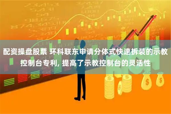 配资操盘股票 环科联东申请分体式快速拆装的示教控制台专利, 提高了示教控制台的灵活性