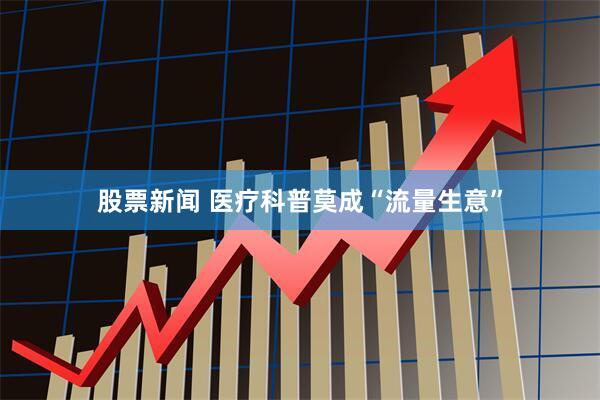 股票新闻 医疗科普莫成“流量生意”