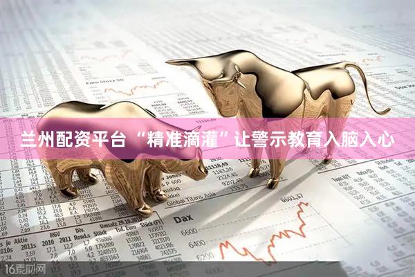 兰州配资平台 “精准滴灌”让警示教育入脑入心