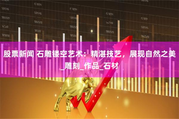 股票新闻 石雕镂空艺术：精湛技艺，展现自然之美_雕刻_作品_石材