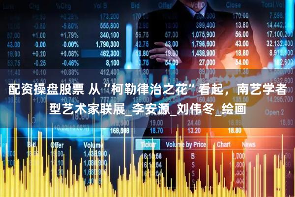 配资操盘股票 从“柯勒律治之花”看起，南艺学者型艺术家联展_李安源_刘伟冬_绘画