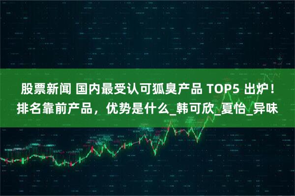 股票新闻 国内最受认可狐臭产品 TOP5 出炉！排名靠前产品，优势是什么_韩可欣_夏怡_异味