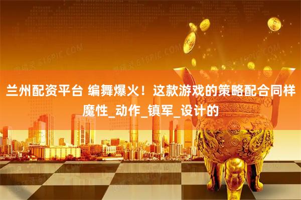 兰州配资平台 编舞爆火！这款游戏的策略配合同样魔性_动作_镇军_设计的