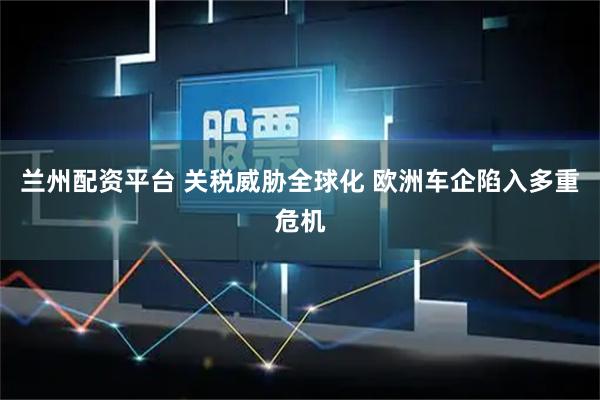 兰州配资平台 关税威胁全球化 欧洲车企陷入多重危机