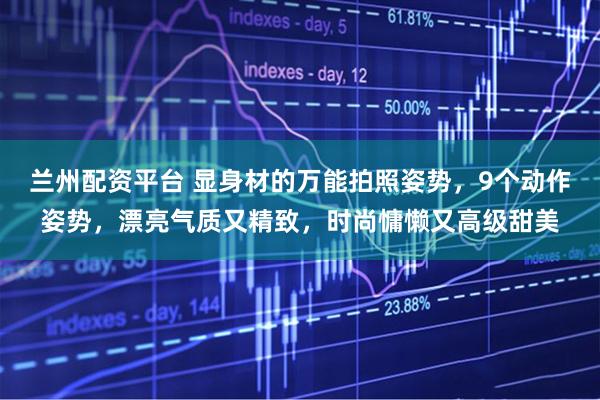 兰州配资平台 显身材的万能拍照姿势，9个动作姿势，漂亮气质又精致，时尚慵懒又高级甜美