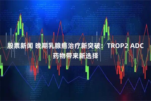 股票新闻 晚期乳腺癌治疗新突破：TROP2 ADC药物带来新选择