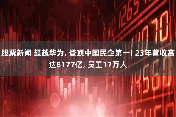 股票新闻 超越华为, 登顶中国民企第一! 23年营收高达8177亿, 员工17万人