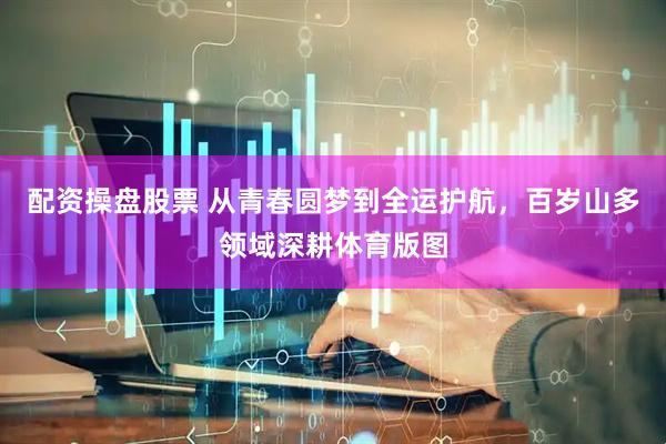 配资操盘股票 从青春圆梦到全运护航，百岁山多领域深耕体育版图