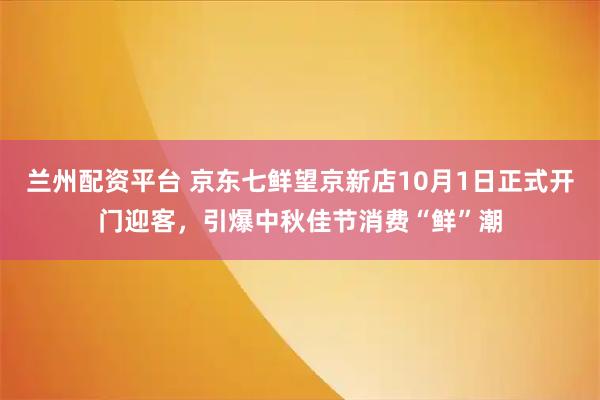 兰州配资平台 京东七鲜望京新店10月1日正式开门迎客，引爆中秋佳节消费“鲜”潮