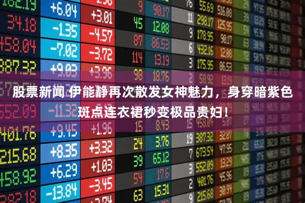 股票新闻 伊能静再次散发女神魅力，身穿暗紫色斑点连衣裙秒变极品贵妇！