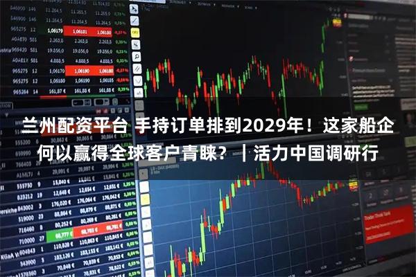 兰州配资平台 手持订单排到2029年！这家船企何以赢得全球客户青睐？｜活力中国调研行