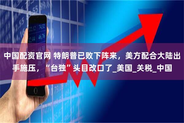 中国配资官网 特朗普已败下阵来，美方配合大陆出手施压，“台独”头目改口了_美国_关税_中国