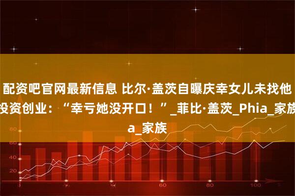 配资吧官网最新信息 比尔·盖茨自曝庆幸女儿未找他投资创业：“幸亏她没开口！”_菲比·盖茨_Phia_家族
