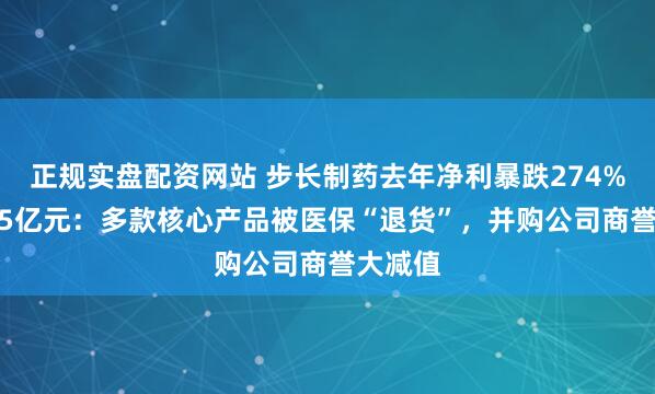 正规实盘配资网站 步长制药去年净利暴跌274%巨亏5.5亿元：多款核心产品被医保“退货”，并购公司商誉大减值