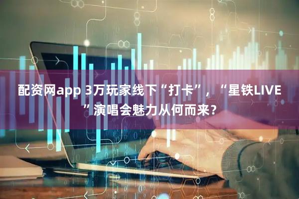 配资网app 3万玩家线下“打卡”，“星铁LIVE”演唱会魅力从何而来？