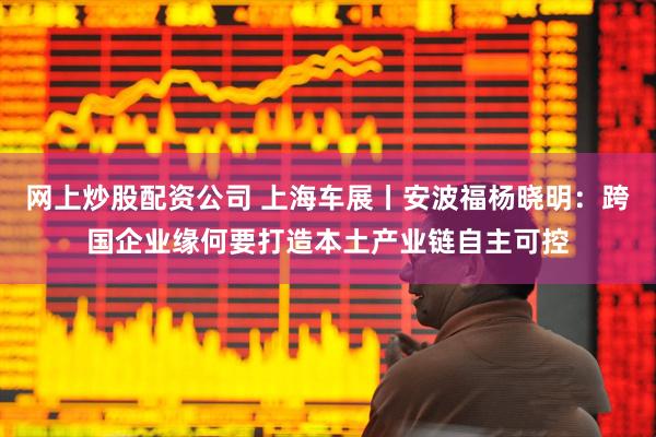 网上炒股配资公司 上海车展丨安波福杨晓明：跨国企业缘何要打造本土产业链自主可控