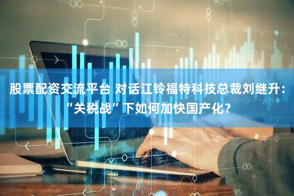 股票配资交流平台 对话江铃福特科技总裁刘继升：“关税战”下如何加快国产化？