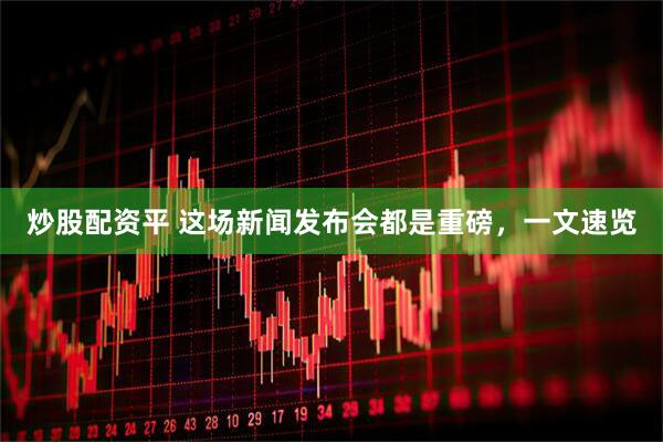 炒股配资平 这场新闻发布会都是重磅，一文速览