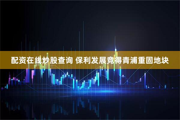 配资在线炒股查询 保利发展竞得青浦重固地块