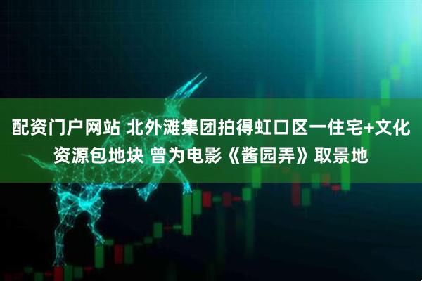 配资门户网站 北外滩集团拍得虹口区一住宅+文化资源包地块 曾为电影《酱园弄》取景地