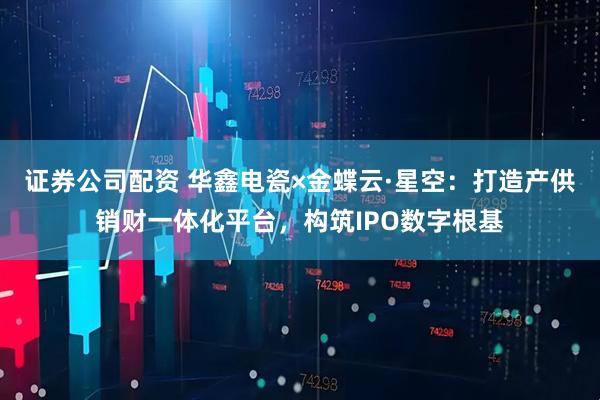 证券公司配资 华鑫电瓷×金蝶云·星空：打造产供销财一体化平台，构筑IPO数字根基