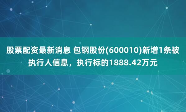股票配资最新消息 包钢股份(600010)新增1条被执行人信息，执行标的1888.42万元