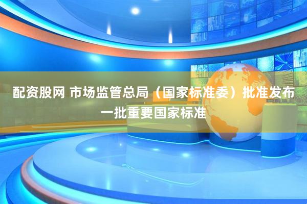 配资股网 市场监管总局（国家标准委）批准发布一批重要国家标准