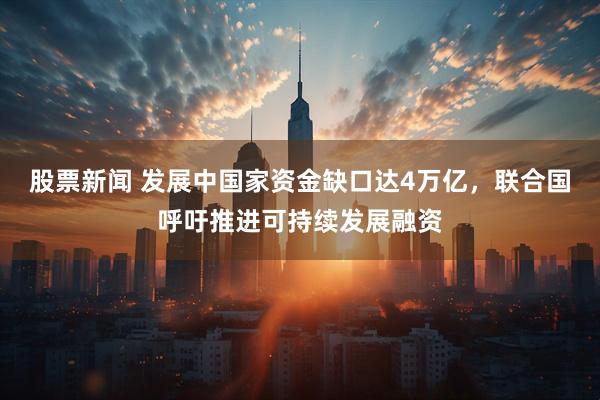 股票新闻 发展中国家资金缺口达4万亿，联合国呼吁推进可持续发展融资