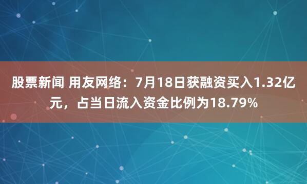 股票新闻 用友网络：7月18日获融资买入1.32亿元，占当日流入资金比例为18.79%