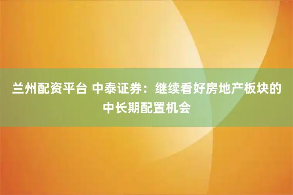兰州配资平台 中泰证券：继续看好房地产板块的中长期配置机会