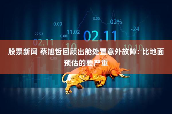 股票新闻 蔡旭哲回顾出舱处置意外故障: 比地面预估的要严重