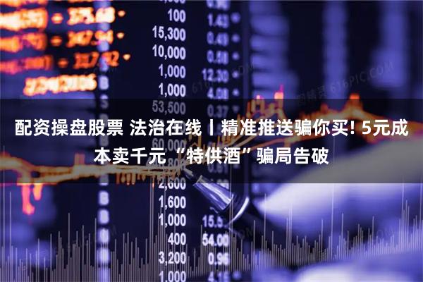 配资操盘股票 法治在线丨精准推送骗你买! 5元成本卖千元 “特供酒”骗局告破