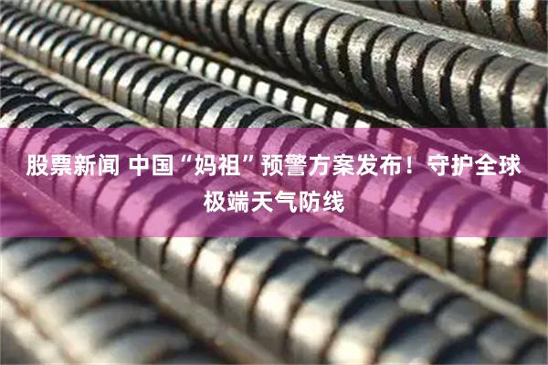 股票新闻 中国“妈祖”预警方案发布！守护全球极端天气防线