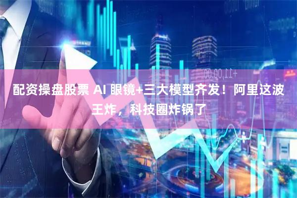 配资操盘股票 AI 眼镜+三大模型齐发！阿里这波王炸，科技圈炸锅了