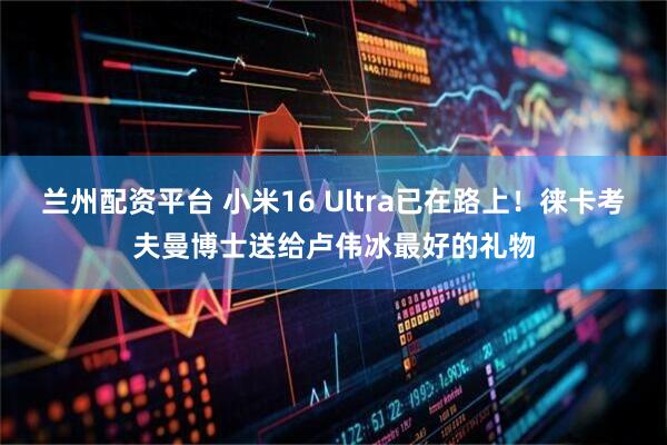 兰州配资平台 小米16 Ultra已在路上！徕卡考夫曼博士送给卢伟冰最好的礼物