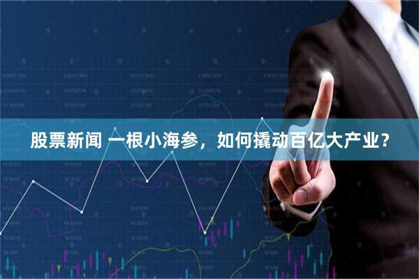 股票新闻 一根小海参，如何撬动百亿大产业？
