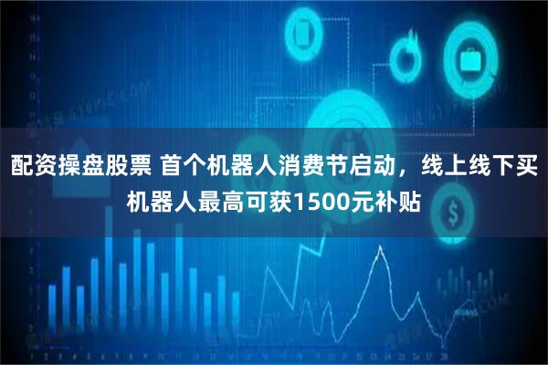配资操盘股票 首个机器人消费节启动，线上线下买机器人最高可获1500元补贴