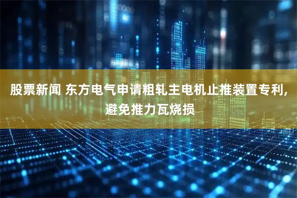 股票新闻 东方电气申请粗轧主电机止推装置专利, 避免推力瓦烧损