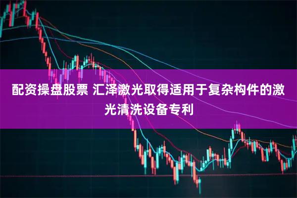 配资操盘股票 汇泽激光取得适用于复杂构件的激光清洗设备专利