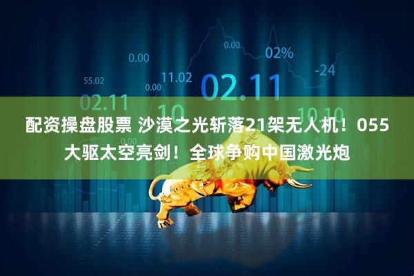 配资操盘股票 沙漠之光斩落21架无人机！055大驱太空亮剑！全球争购中国激光炮