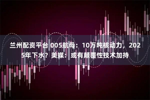 兰州配资平台 005航母：10万吨核动力，2025年下水？美媒：或有颠覆性技术加持