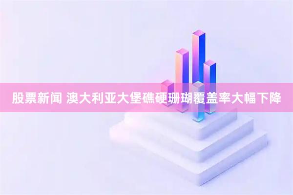 股票新闻 澳大利亚大堡礁硬珊瑚覆盖率大幅下降