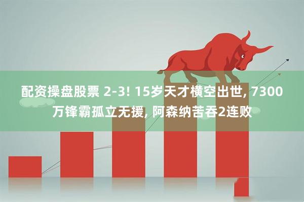 配资操盘股票 2-3! 15岁天才横空出世, 7300万锋霸孤立无援, 阿森纳苦吞2连败