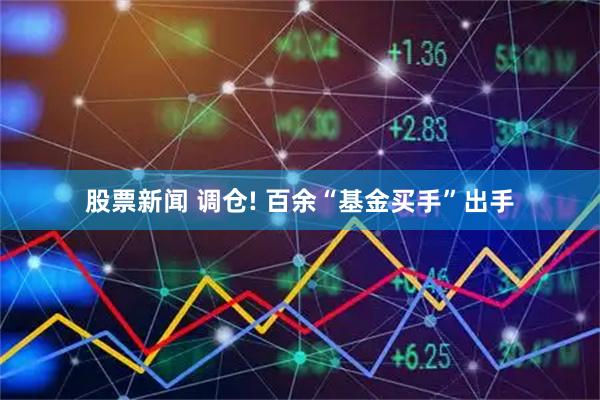 股票新闻 调仓! 百余“基金买手”出手